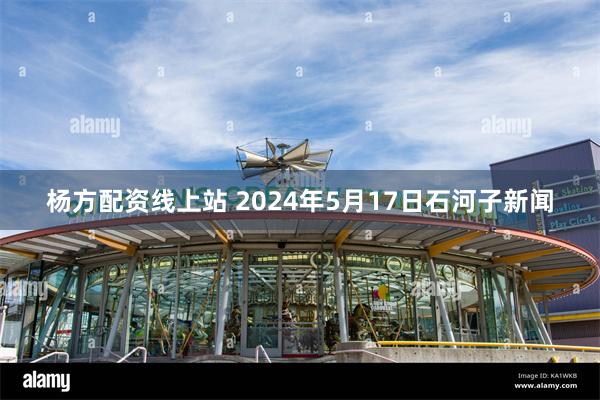 杨方配资线上站 2024年5月17日石河子新闻