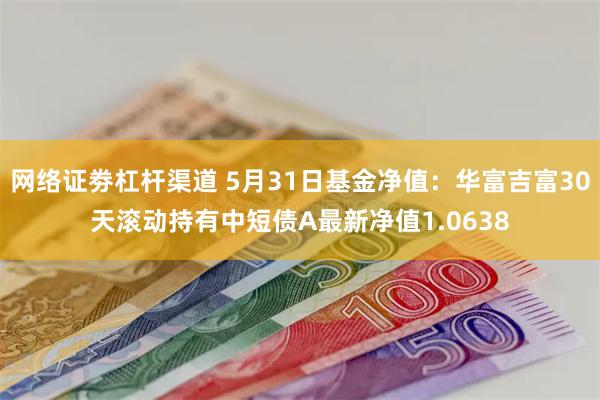 网络证劵杠杆渠道 5月31日基金净值：华富吉富30天滚动持有中短债A最新净值1.0638