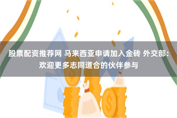 股票配资推荐网 马来西亚申请加入金砖 外交部：欢迎更多志同道合的伙伴参与