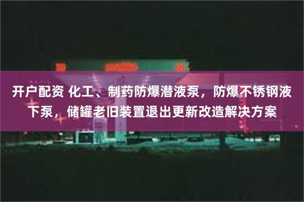 开户配资 化工、制药防爆潜液泵，防爆不锈钢液下泵，储罐老旧装置退出更新改造解决方案