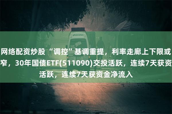 网络配资炒股 “调控”基调重提，利率走廊上下限或进一步收窄，30年国债ETF(511090)交投活跃，连续7天获资金净流入