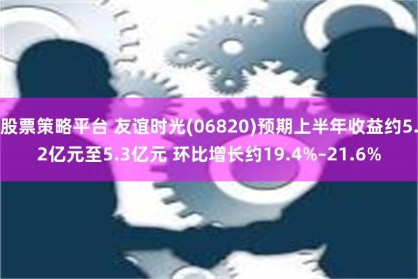 股票策略平台 友谊时光(06820)预期上半年收益约5.2亿元至5.3亿元 环比增长约19.4%–21.6%