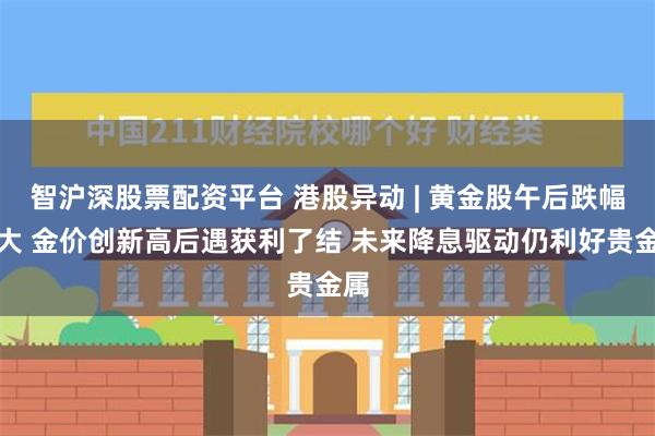 智沪深股票配资平台 港股异动 | 黄金股午后跌幅扩大 金价创新高后遇获利了结 未来降息驱动仍利好贵金属