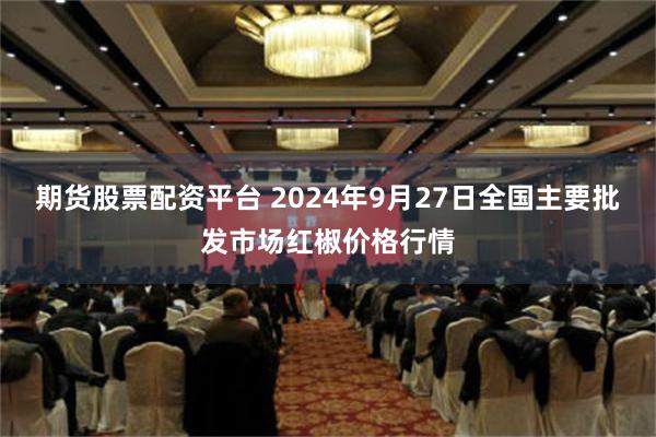 期货股票配资平台 2024年9月27日全国主要批发市场红椒价格行情