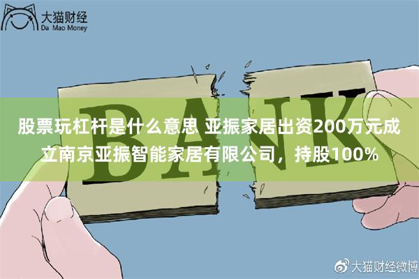 股票玩杠杆是什么意思 亚振家居出资200万元成立南京亚振智能家居有限公司，持股100%