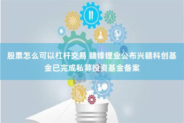 股票怎么可以杠杆交易 赣锋锂业公布兴赣科创基金已完成私募投资基金备案