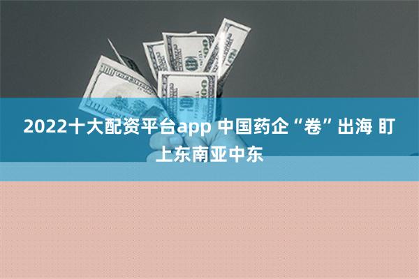 2022十大配资平台app 中国药企“卷”出海 盯上东南亚中东