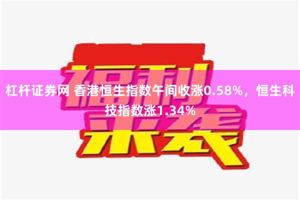 杠杆证券网 香港恒生指数午间收涨0.58%，恒生科技指数涨1.34%