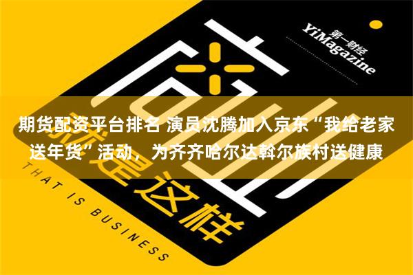 期货配资平台排名 演员沈腾加入京东“我给老家送年货”活动，为齐齐哈尔达斡尔族村送健康