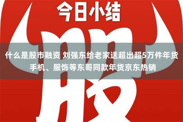 什么是股市融资 刘强东给老家送超出超5万件年货 手机、服饰等东哥同款年货京东热销