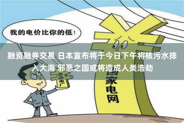 融资融券交易 日本宣布将于今日下午将核污水排入大海 邪恶之国或将造成人类浩劫