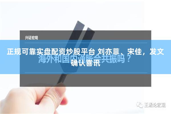 正规可靠实盘配资炒股平台 刘亦菲、宋佳，发文确认喜讯